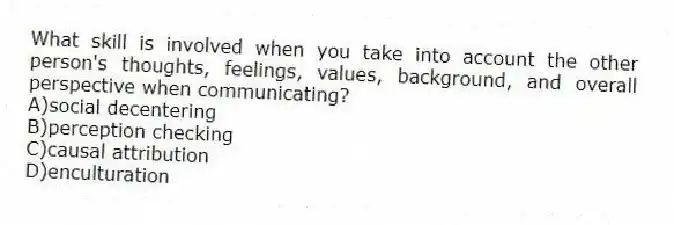 What skill is involved when you take into account the other person's thoughts, feelings, values, background, and overall perspective when communicating?
A)social decentering
B)perception checking
C)causal attribution
D)enculturation