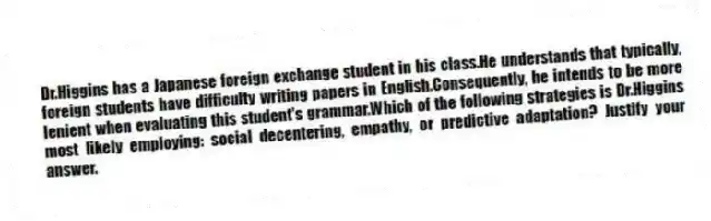 Dr.Higgins has a Japanese foreign exchange student in his class.He understands that typically, foreign students have difficulty writing papers in English.Consequently, he intends to be more lenient when evaluating this student's grammar.Which of the following strategies is Dr.Higgins most likely employing: social decentering, empathy, or predictive adaptation? Justify your answer.