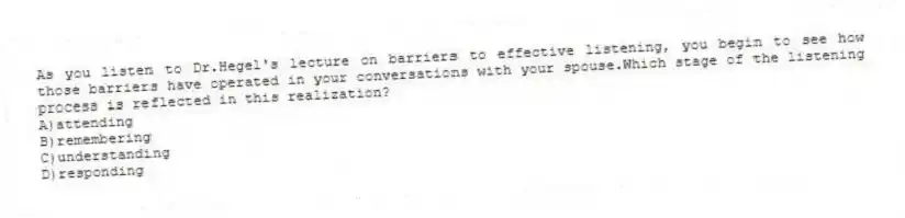 As you listen to Dr.Hegel's lecture on barriers to effective listening, you begin to see how those barriers have operated in your conversations with your spouse.Which stage of the listening process is reflected in this realization?
A)attending
B)remembering
C)understanding
D)responding