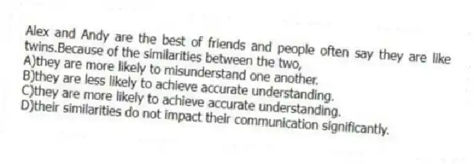 Alex and Andy are the best of friends and people often say they are like twins.Because of the similarities between the two,
A)they are more likely to misunderstand one another.
B)they are less likely to achieve accurate understanding.
C)they are more likely to achieve accurate understanding.
D)their similarities do not impact their communication significantly.