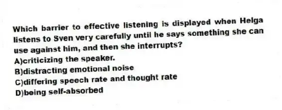 Which barrier to effective listening is displayed when Helga listens to Sven very carefully until he says something she can use against him, and then she interrupts?
A)criticizing the speaker.
B)distracting emotional noise
C)differing speech rate and thought rate
D)being self-absorbed