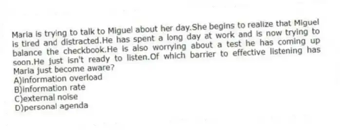 Maria is trying to talk to Miguel about her day.She begins to realize that Miguel is tired and distracted.He has spent a long day at work and is now trying to balance the checkbook.He is also worrying about a test he has coming up soon.He just isn't ready to listen.Of which barrier to effective listening has Maria just become aware?
A)information overload
B)information rate
C)external noise
D)personal agenda