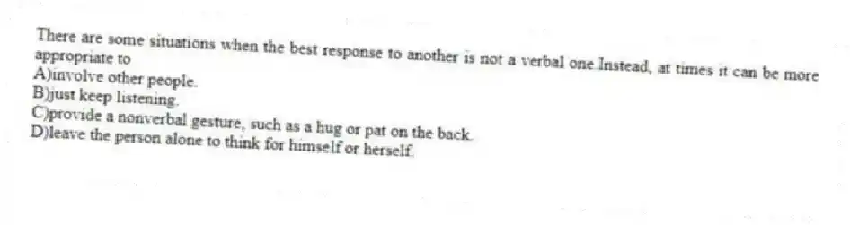 There are some situations when the best response to another is not a verbal one.Instead, at times it can be more appropriate to
A)involve other people.
B)just keep listening.
C)provide a nonverbal gesture, such as a hug or pat on the back.
D)leave the person alone to think for himself or herself.