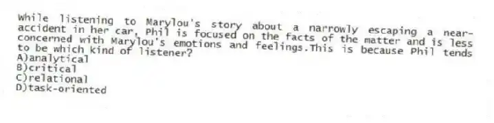 While listening to Marylou's story about a narrowly escaping a near-accident in her car, Phil is focused on the facts of the matter and is less concerned with Marylou's emotions and feelings.This is because Phil tends to be which kind of listener?
A)analytical
B)critical
C)relational
D)task-oriented