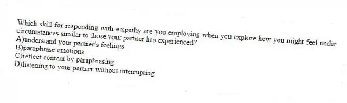 Which skill for responding with empathy are you employing when you explore how you might feel under circumstances similar to those your partner has experienced?
A)understand your partner's feelings
B)paraphrase emotions
C)reflect content by paraphrasing
D)listening to your partner without interrupting