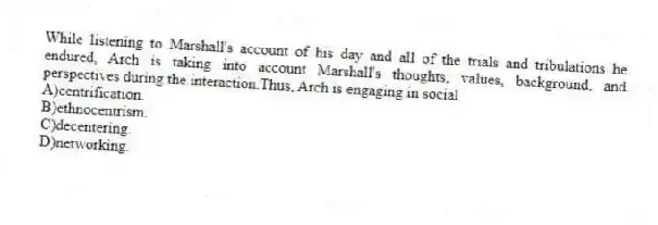 While listening to Marshall's account of his day and all of the trials and tribulations he endured, Arch is taking into account Marshall's thoughts, values, background, and perspectives during the interaction.Thus, Arch is engaging in social
A)centrification.
B)ethnocentrism.
C)decentering.
D)networking.