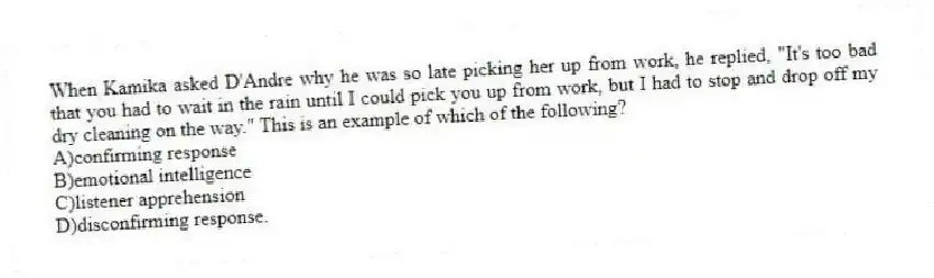 When Kamika asked D'Andre why he was so late picking her up from work, he replied, "It's too bad that you had to wait in the rain until I could pick you up from work, but I had to stop and drop off my dry cleaning on the way." This is an example of which of the following?
A)confirming response
B)emotional intelligence
C)listener apprehension
D)disconfirming response.