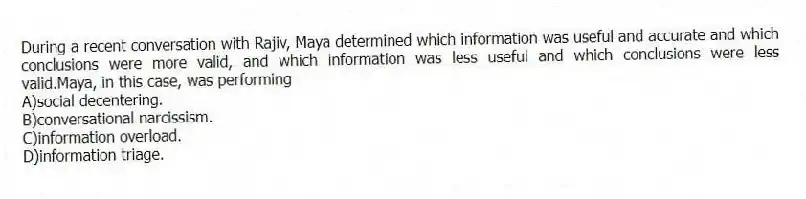 During a recent conversation with Rajiv, Maya determined which information was useful and accurate and which conclusions were more valid, and which information was less useful and which conclusions were less valid.Maya, in this case, was performing
A)social decentering.
B)conversational narcissism.
C)information overload.
D)information triage.