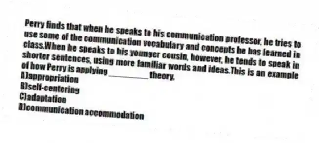 Perry finds that when he speaks to his communication professor, he tries to use some of the communication vocabulary and concepts he has learned in class.When he speaks to his younger cousin, however, he tends to speak in shorter sentences, using more familiar words and ideas.This is an example of how Perry is applying ________ theory.
A)appropriation
B)self-centering
C)adaptation
D)communication accommodation