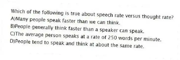 Which of the following is true about speech rate versus thought rate?
A)Many people speak faster than we can think.
B)People generally think faster than a speaker can speak.
C)The average person speaks at a rate of 250 words per minute.
D)People tend to speak and think at about the same rate.
