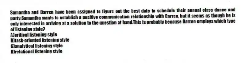 Samantha and Darren have been assigned to figure out the best date to schedule their annual class dance and party.Samantha wants to establish a positive communication relationship with Darren, but it seems as though he is only interested in arriving at a solution to the question at hand.This is probably because Darren employs which type of listening style?
A)critical listening style
B)task-oriented listening style
C)analytical listening style
D)relational listening style