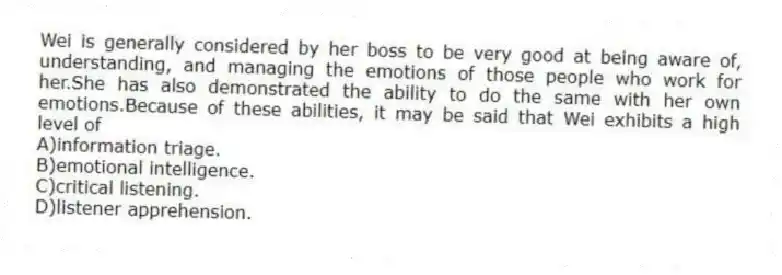 Wei is generally considered by her boss to be very good at being aware of, understanding, and managing the emotions of those people who work for her.She has also demonstrated the ability to do the same with her own emotions.Because of these abilities, it may be said that Wei exhibits a high level of
A)information triage.
B)emotional intelligence.
C)critical listening.
D)listener apprehension.