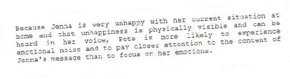 Because Jenna is very unhappy with her current situation at home and that unhappiness is physically visible and can be heard in her voice, Pete is more likely to experience emotional noise and to pay closer attention to the content of Jenna's message than to focus on her emotions.
