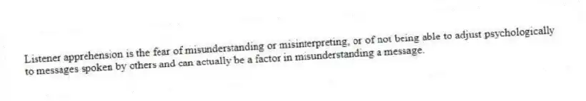 Listener apprehension is the fear of misunderstanding or misinterpreting, or of not being able to adjust psychologically to messages spoken by others and can actually be a factor in misunderstanding a message.
