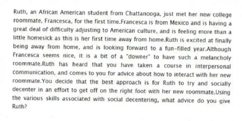 Ruth, an African American student from Chattanooga, just met her new college roommate, Francesca, for the first time.Francesca is from Mexico and is having a great deal of difficulty adjusting to American culture, and is feeling more than a little homesick as this is her first time away from home.Ruth is excited at finally being away from home, and is looking forward to a fun-filled year.Although Francesca seems nice, it is a bit of a "downer" to have such a melancholy roommate.Ruth has heard that you have taken a course in interpersonal communication, and comes to you for advice about how to interact with her new roommate.You decide that the best approach is for Ruth to try and socially decenter in an effort to get off on the right foot with her new roommate.Using the various skills associated with social decentering, what advice do you give Ruth?