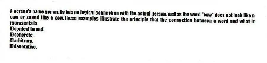 A person's name generally has no logical connection with the actual person, just as the word "cow" does not look like a cow or sound like a cow.These examples illustrate the principle that the connection between a word and what it represents is
A)context bound.
B)concrete.
C)arbitrary.
D)denotative.