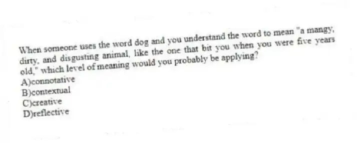 When someone uses the word dog and you understand the word to mean "a mangy, dirty, and disgusting animal, like the one that bit you when you were five years old," which level of meaning would you probably be applying?
A)connotative
B)contextual
C)creative
D)reflective