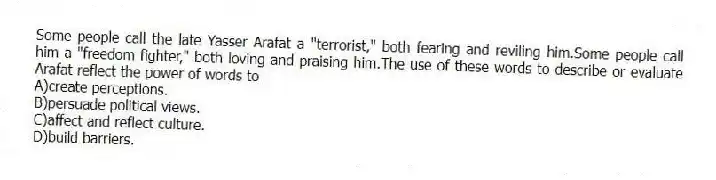 Some people call the late Yasser Arafat a "terrorist," both fearing and reviling him.Some people call him a "freedom fighter," both loving and praising him.The use of these words to describe or evaluate Arafat reflect the power of words to
A)create perceptions.
B)persuade political views.
C)affect and reflect culture.
D)build barriers.