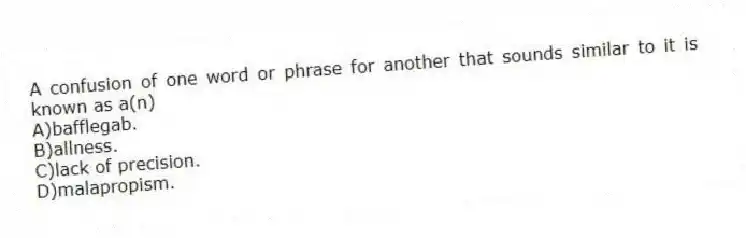 A confusion of one word or phrase for another that sounds similar to it is known as a(n)
A)bafflegab.
B)allness.
C)lack of precision.
D)malapropism.