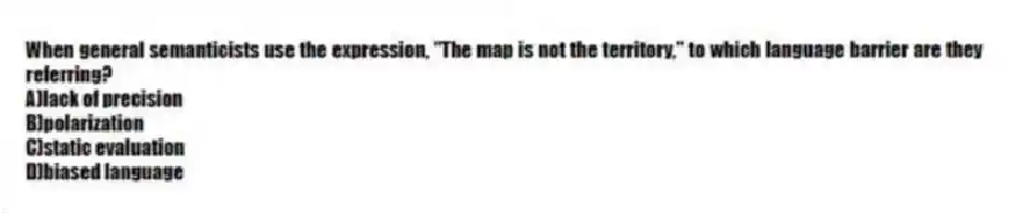 When general semanticists use the expression, "The map is not the territory," to which language barrier are they referring?
A)lack of precision
B)polarization
C)static evaluation
D)biased language