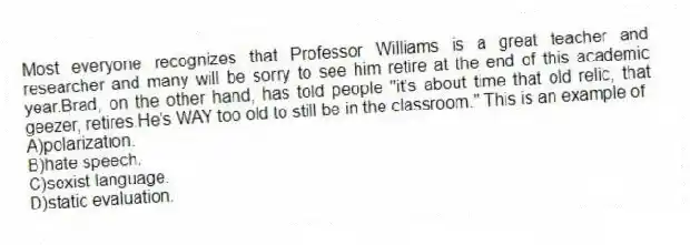 Most everyone recognizes that Professor Williams is a great teacher and researcher and many will be sorry to see him retire at the end of this academic year.Brad, on the other hand, has told people "it's about time that old relic, that geezer, retires.He's WAY too old to still be in the classroom." This is an example of
A)polarization.
B)hate speech.
C)sexist language.
D)static evaluation.