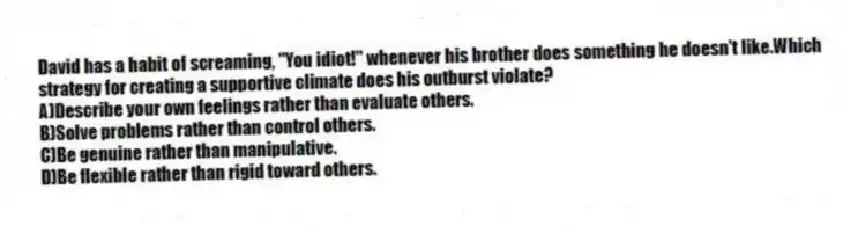 David has a habit of screaming, "You idiot!" whenever his brother does something he doesn't like.Which strategy for creating a supportive climate does his outburst violate?
A)Describe your own feelings rather than evaluate others.
B)Solve problems rather than control others.
C)Be genuine rather than manipulative.
D)Be flexible rather than rigid toward others.