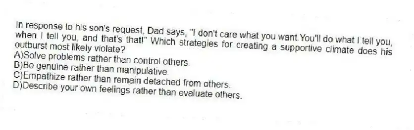 In response to his son's request, Dad says, "I don't care what you want.You'll do what I tell you, when I tell you, and that's that!" Which strategies for creating a supportive climate does his outburst most likely violate?
A)Solve problems rather than control others.
B)Be genuine rather than manipulative.
C)Empathize rather than remain detached from others.
D)Describe your own feelings rather than evaluate others.