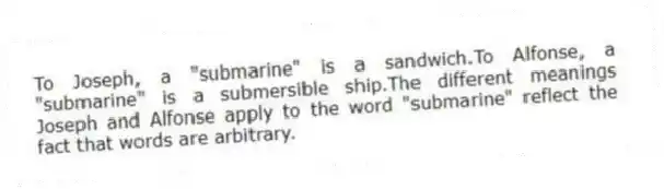 To Joseph, a "submarine" is a sandwich.To Alfonse, a "submarine" is a submersible ship.The different meanings Joseph and Alfonse apply to the word "submarine" reflect the fact that words are arbitrary.
