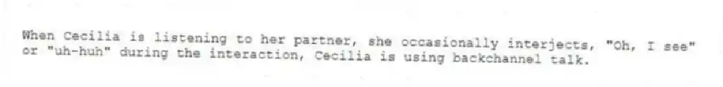 When Cecilia is listening to her partner, she occasionally interjects, "Oh, I see" or "uh-huh" during the interaction, Cecilia is using backchannel talk.