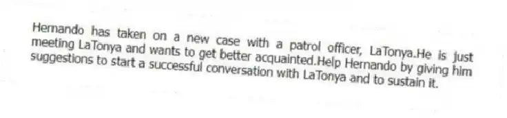 Hernando has taken on a new case with a patrol officer, LaTonya.He is just meeting LaTonya and wants to get better acquainted.Help Hernando by giving him suggestions to start a successful conversation with LaTonya and to sustain it.
