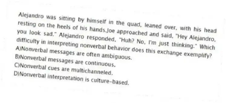 Alejandro was sitting by himself in the quad, leaned over, with his head resting on the heels of his hands.Joe approached and said, "Hey Alejandro, you look sad." Alejandro responded, "Huh? No, I'm just thinking." Which difficulty in interpreting nonverbal behavior does this exchange exemplify?
A)Nonverbal messages are often ambiguous.
B)Nonverbal messages are continuous.
C)Nonverbal cues are multichanneled.
D)Nonverbal interpretation is culture-based.