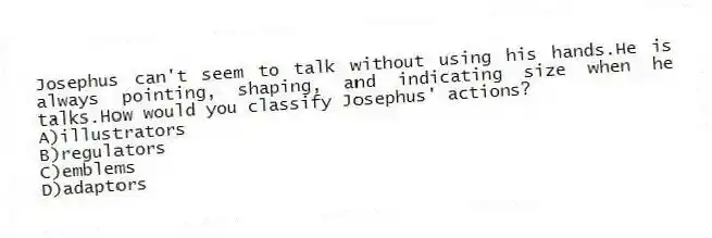 Josephus can't seem to talk without using his hands.He is always pointing, shaping, and indicating size when he talks.How would you classify Josephus' actions?
A)illustrators
B)regulators
C)emblems
D)adaptors