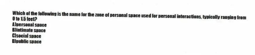 Which of the following is the name for the zone of personal space used for personal interactions, typically ranging from 0 to 1.5 feet?
A)personal space
B)intimate space
C)social space
D)public space