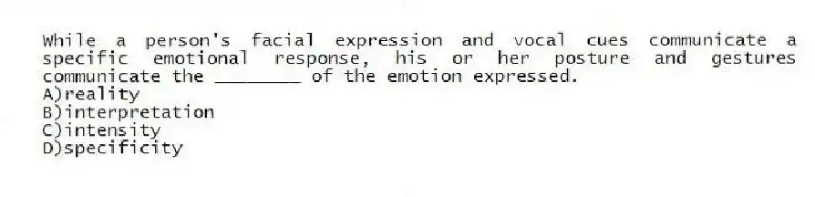 While a person's facial expression and vocal cues communicate a specific emotional response, his or her posture and gestures communicate the ________ of the emotion expressed.
A)reality
B)interpretation
C)intensity
D)specificity