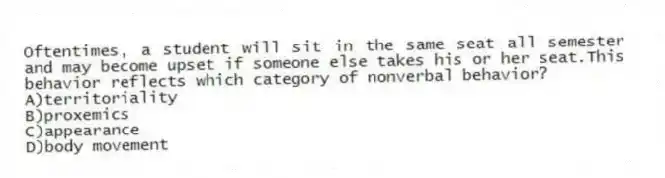 Oftentimes, a student will sit in the same seat all semester and may become upset if someone else takes his or her seat.This behavior reflects which category of nonverbal behavior?
A)territoriality
B)proxemics
C)appearance
D)body movement