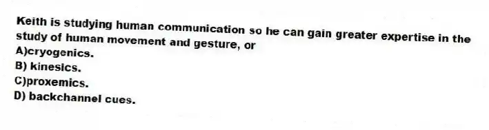 Keith is studying human communication so he can gain greater expertise in the study of human movement and gesture, or
A)cryogenics.
B) kinesics.
C)proxemics.
D) backchannel cues.