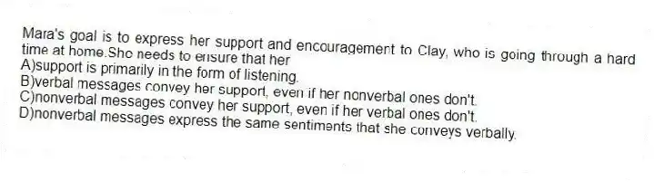 Mara's goal is to express her support and encouragement to Clay, who is going through a hard time at home.She needs to ensure that her
A)support is primarily in the form of listening.
B)verbal messages convey her support, even if her nonverbal ones don't.
C)nonverbal messages convey her support, even if her verbal ones don't.
D)nonverbal messages express the same sentiments that she conveys verbally.