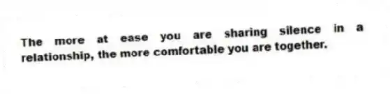 The more at ease you are sharing silence in a relationship, the more comfortable you are together.
