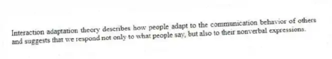 Interaction adaptation theory describes how people adapt to the communication behavior of others and suggests that we respond not only to what people say, but also to their nonverbal expressions.