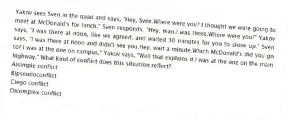 Yakov sees Sven in the quad and says, "Hey, Sven.Where were you? I thought we were going to meet at McDonald's for lunch." Sven responds, "Hey, man.I was there.Where were you?" Yakov says, "I was there at noon, like we agreed, and waited 30 minutes for you to show up." Sven says, "I was there at noon and didn't see you.Hey, wait a minute.Which McDonald's did you go to? I was at the one on campus." Yakov says, "Well that explains it.I was at the one on the main highway." What kind of conflict does this situation reflect?
A)simple conflict
B)pseudoconflict
C)ego conflict
D)complex conflict