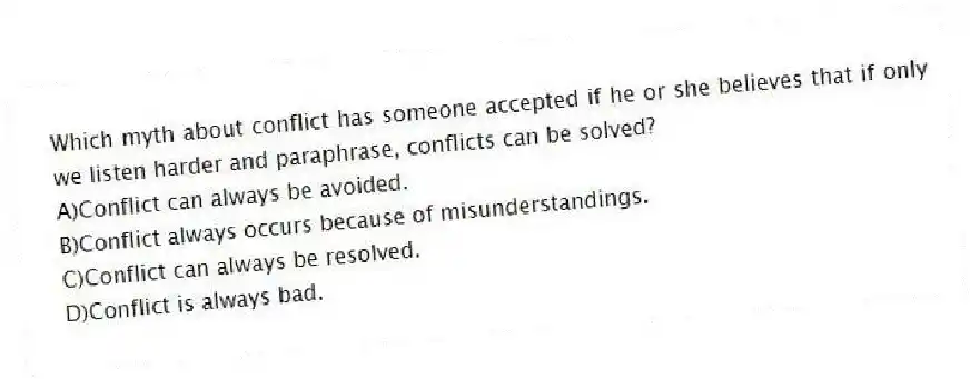 Which myth about conflict has someone accepted if he or she believes that if only we listen harder and paraphrase, conflicts can be solved?
A)Conflict can always be avoided.
B)Conflict always occurs because of misunderstandings.
C)Conflict can always be resolved.
D)Conflict is always bad.