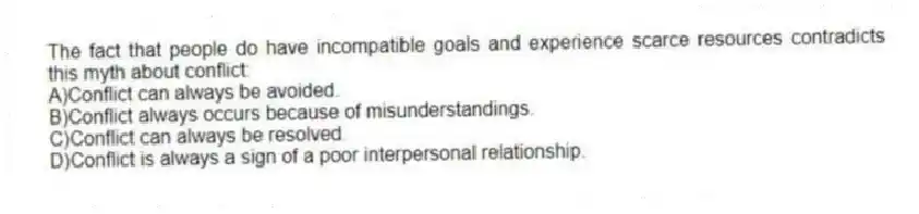 The fact that people do have incompatible goals and experience scarce resources contradicts this myth about conflict:
A)Conflict can always be avoided.
B)Conflict always occurs because of misunderstandings.
C)Conflict can always be resolved.
D)Conflict is always a sign of a poor interpersonal relationship.