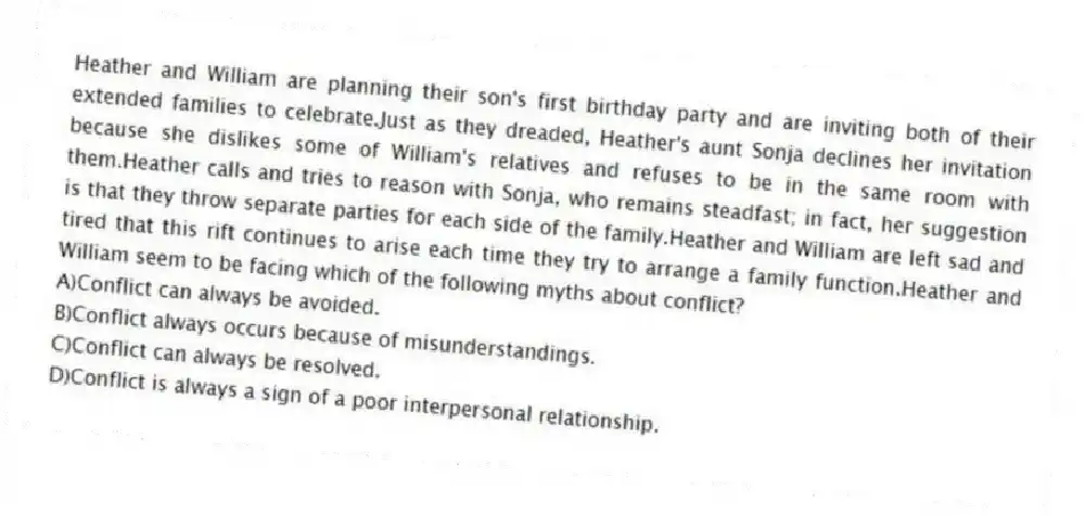 Heather and William are planning their son's first birthday party and are inviting both of their extended families to celebrate.Just as they dreaded, Heather's aunt Sonja declines her invitation because she dislikes some of William's relatives and refuses to be in the same room with them.Heather calls and tries to reason with Sonja, who remains steadfast; in fact, her suggestion is that they throw separate parties for each side of the family.Heather and William are left sad and tired that this rift continues to arise each time they try to arrange a family function.Heather and William seem to be facing which of the following myths about conflict?
A)Conflict can always be avoided.
B)Conflict always occurs because of misunderstandings.
C)Conflict can always be resolved.
D)Conflict is always a sign of a poor interpersonal relationship.