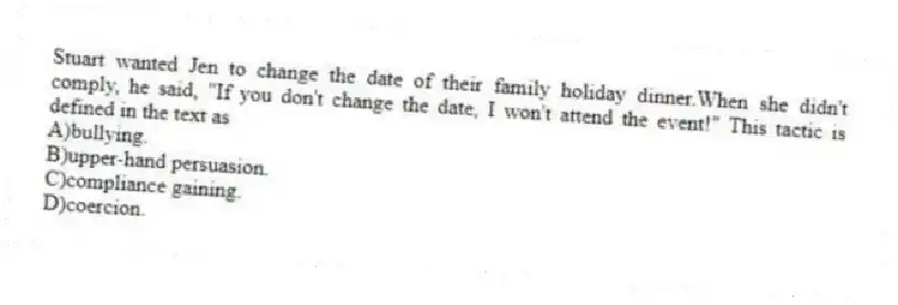 Stuart wanted Jen to change the date of their family holiday dinner.When she didn't comply, he said, "If you don't change the date, I won't attend the event!" This tactic is defined in the text as
A)bullying.
B)upper-hand persuasion.
C)compliance gaining.
D)coercion.