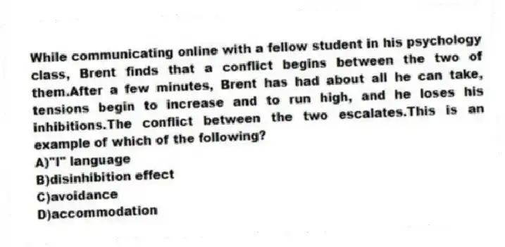 While communicating online with a fellow student in his psychology class, Brent finds that a conflict begins between the two of them.After a few minutes, Brent has had about all he can take, tensions begin to increase and to run high, and he loses his inhibitions.The conflict between the two escalates.This is an example of which of the following?
A)"I" language
B)disinhibition effect
C)avoidance
D)accommodation