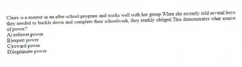 Claire is a mentor in an after-school program and works well with her group.When she recently told several boys they needed to buckle down and complete their schoolwork, they readily obliged.This demonstrates what source of power?
A) referent power
B)expert power
C)reward power
D)legitimate power