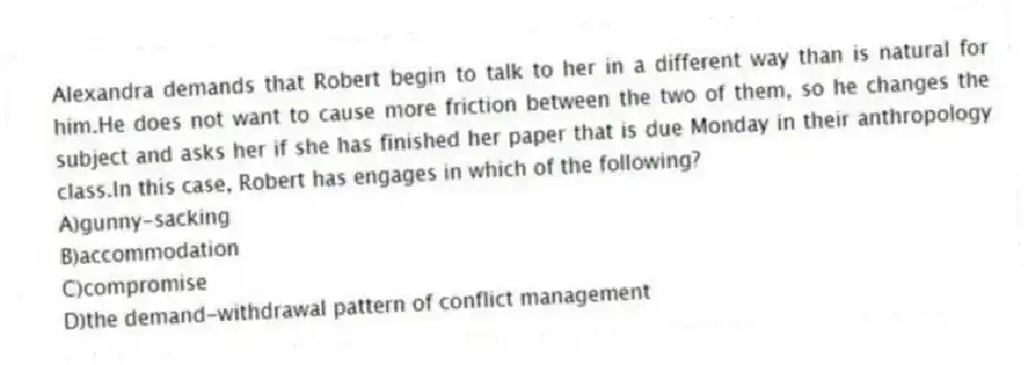 Alexandra demands that Robert begin to talk to her in a different way than is natural for him.He does not want to cause more friction between the two of them, so he changes the subject and asks her if she has finished her paper that is due Monday in their anthropology class.In this case, Robert has engages in which of the following?
A)gunny-sacking
B)accommodation
C)compromise
D)the demand-withdrawal pattern of conflict management