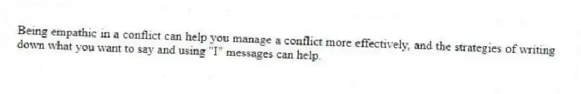 Being empathic in a conflict can help you manage a conflict more effectively, and the strategies of writing down what you want to say and using "I" messages can help.