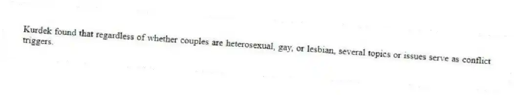 Kurdek found that regardless of whether couples are heterosexual, gay, or lesbian, several topics or issues serve as conflict triggers.