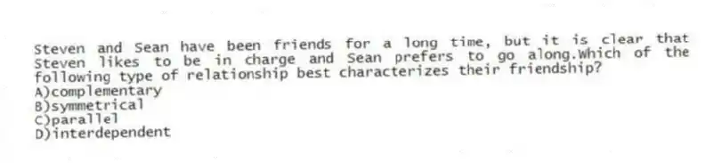 Steven and Sean have been friends for a long time, but it is clear that Steven likes to be in charge and Sean prefers to go along.Which of the following type of relationship best characterizes their friendship?
A)complementary
B)symmetrical
C)parallel
D)interdependent